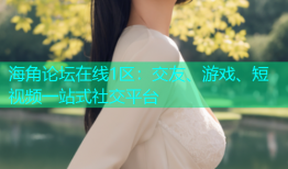 海角论坛在线1区：交友、游戏、短视频一站式社交平台