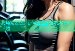 海角社区热点新闻速递掌握最新精彩话题