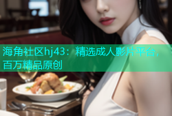海角社区hj43：精选成人影片平台，百万精品原创
