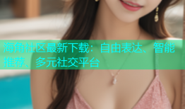 海角社区最新下载：自由表达、智能推荐、多元社交平台