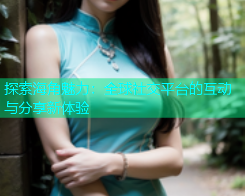 探索海角魅力：全球社交平台的互动与分享新体验