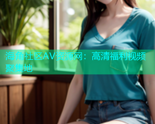 海角社区AV资源网：高清福利视频聚集地