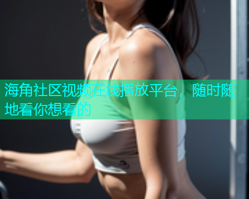 海角社区视频在线播放平台，随时随地看你想看的