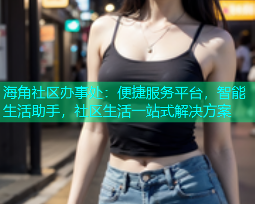 海角社区办事处：便捷服务平台，智能生活助手，社区生活一站式解决方案