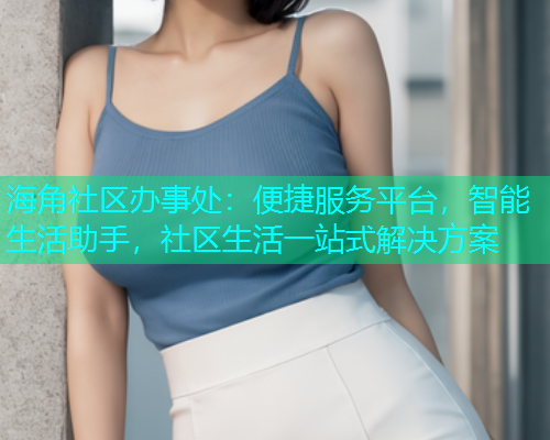 海角社区办事处：便捷服务平台，智能生活助手，社区生活一站式解决方案